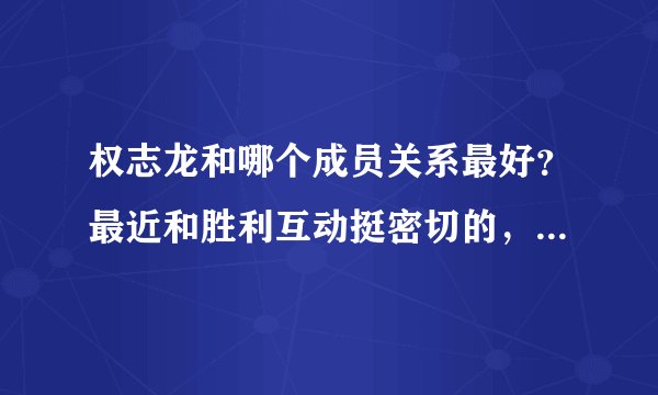 权志龙和哪个成员关系最好？最近和胜利互动挺密切的，也有人说他和top关系最好但是最近，和top？