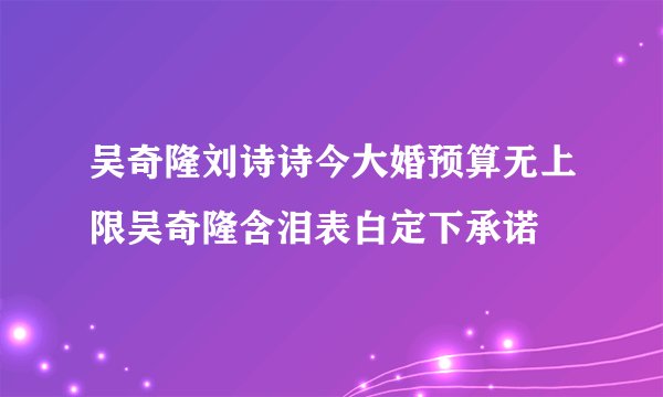 吴奇隆刘诗诗今大婚预算无上限吴奇隆含泪表白定下承诺