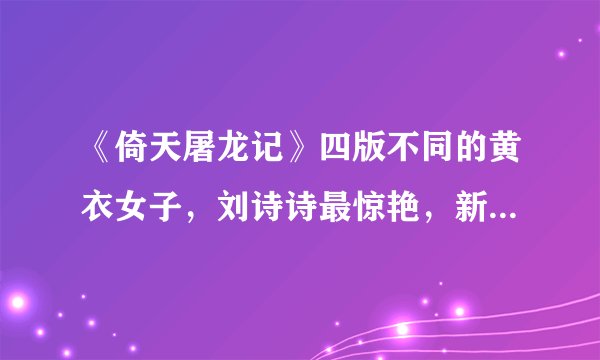 《倚天屠龙记》四版不同的黄衣女子，刘诗诗最惊艳，新版让人期待