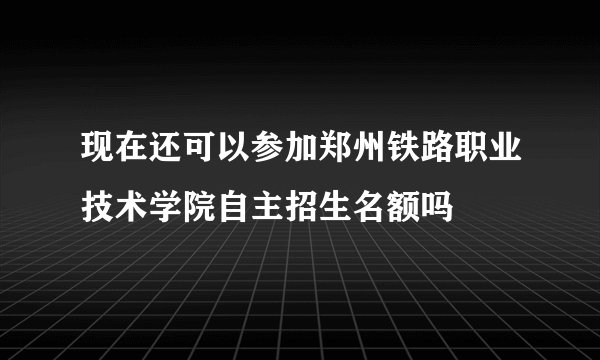 现在还可以参加郑州铁路职业技术学院自主招生名额吗