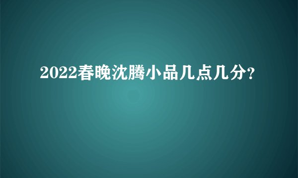 2022春晚沈腾小品几点几分？