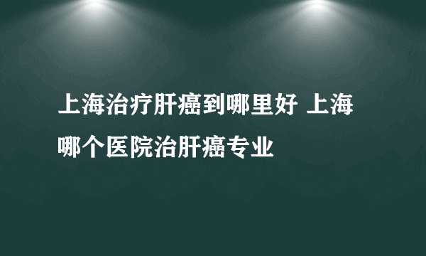 上海治疗肝癌到哪里好 上海哪个医院治肝癌专业