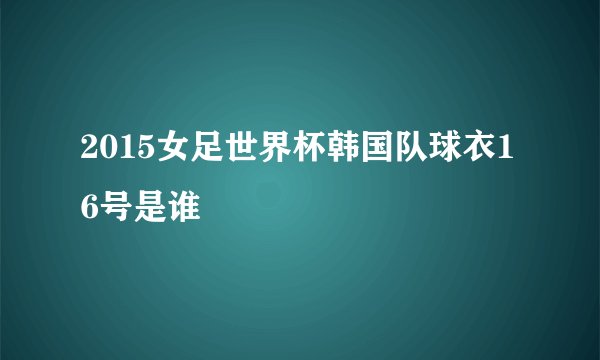 2015女足世界杯韩国队球衣16号是谁