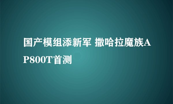 国产模组添新军 撒哈拉魔族AP800T首测