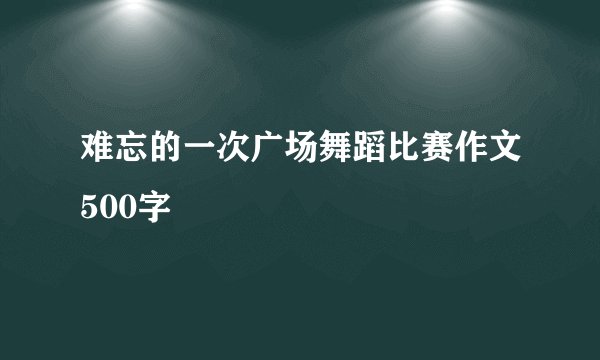 难忘的一次广场舞蹈比赛作文500字