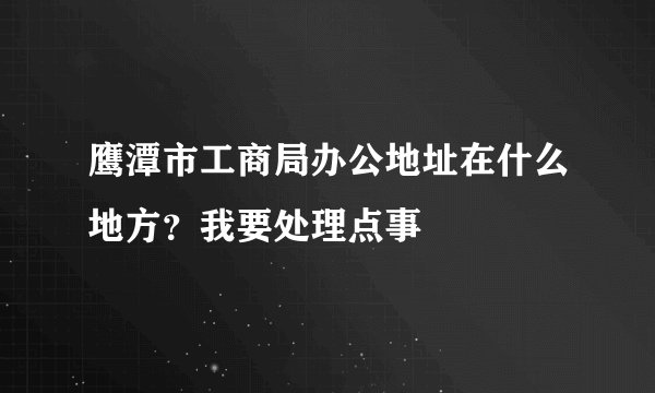 鹰潭市工商局办公地址在什么地方？我要处理点事