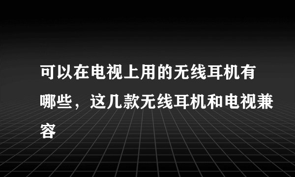 可以在电视上用的无线耳机有哪些，这几款无线耳机和电视兼容