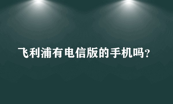 飞利浦有电信版的手机吗？