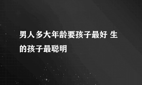 男人多大年龄要孩子最好 生的孩子最聪明