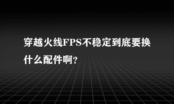 穿越火线FPS不稳定到底要换什么配件啊?