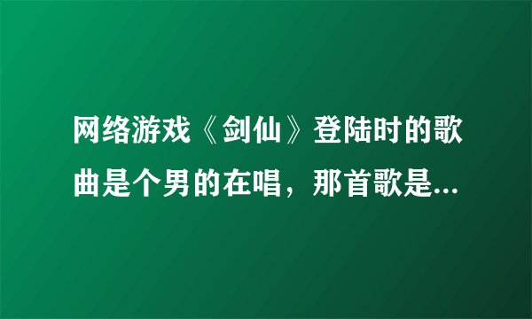 网络游戏《剑仙》登陆时的歌曲是个男的在唱，那首歌是什么名？那个男的什么名字
