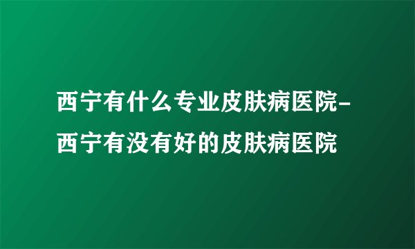 西宁有什么专业皮肤病医院-西宁有没有好的皮肤病医院