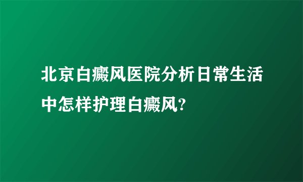 北京白癜风医院分析日常生活中怎样护理白癜风?