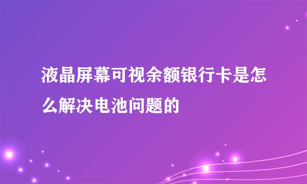液晶屏幕可视余额银行卡是怎么解决电池问题的