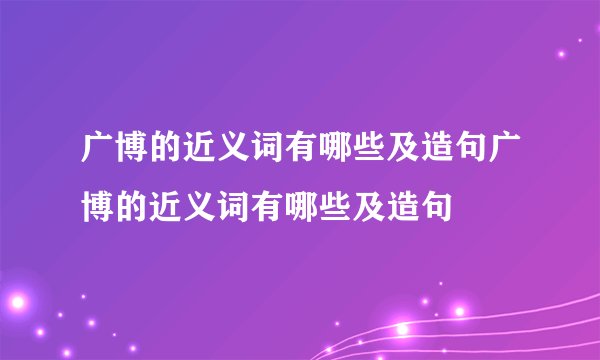 广博的近义词有哪些及造句广博的近义词有哪些及造句