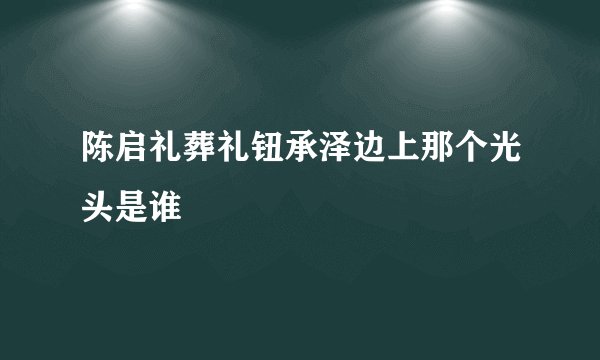 陈启礼葬礼钮承泽边上那个光头是谁
