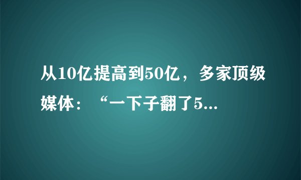 从10亿提高到50亿，多家顶级媒体：“一下子翻了5倍”。这样的表述正确吗？