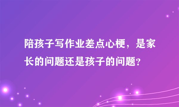 陪孩子写作业差点心梗，是家长的问题还是孩子的问题？
