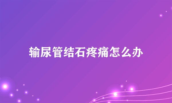 输尿管结石疼痛怎么办