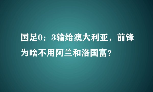 国足0：3输给澳大利亚，前锋为啥不用阿兰和洛国富？
