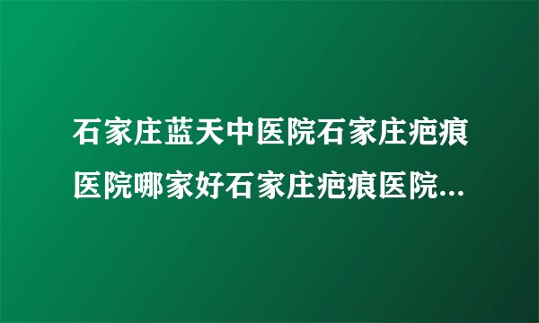 石家庄蓝天中医院石家庄疤痕医院哪家好石家庄疤痕医院排名-陈旧疤痕好修复吗