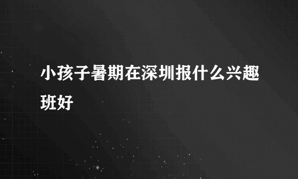 小孩子暑期在深圳报什么兴趣班好