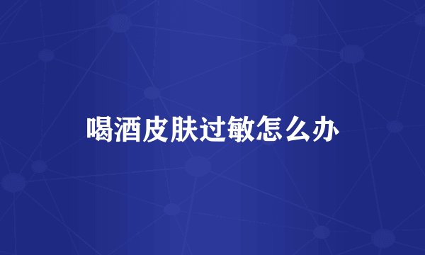 喝酒皮肤过敏怎么办