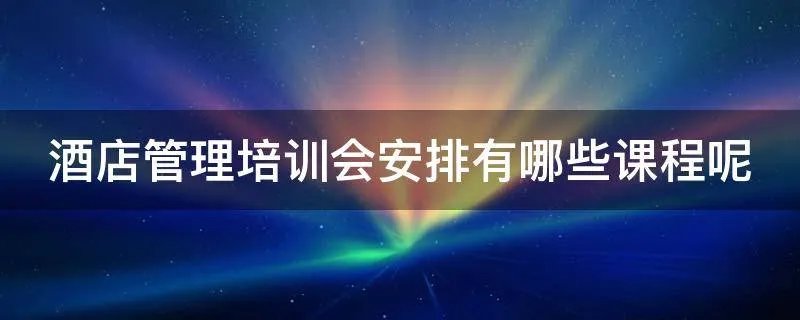 酒店管理培训会安排有哪些课程呢