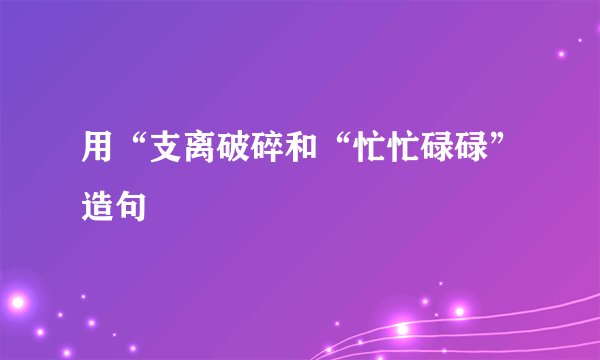 用“支离破碎和“忙忙碌碌”造句