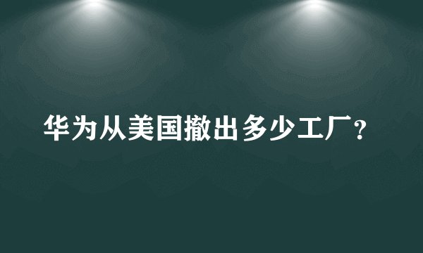 华为从美国撤出多少工厂?