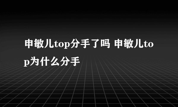 申敏儿top分手了吗 申敏儿top为什么分手