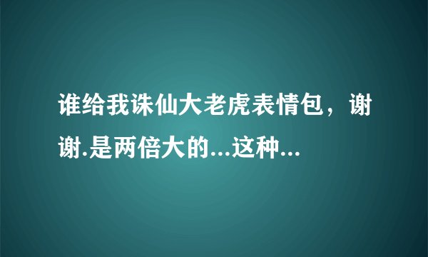 谁给我诛仙大老虎表情包，谢谢.是两倍大的...这种，小的我有..谢谢
