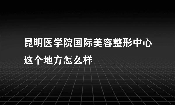 昆明医学院国际美容整形中心这个地方怎么样