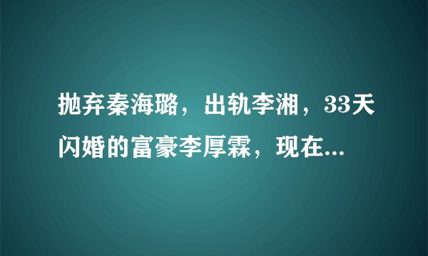 抛弃秦海璐，出轨李湘，33天闪婚的富豪李厚霖，现在怎么样了？