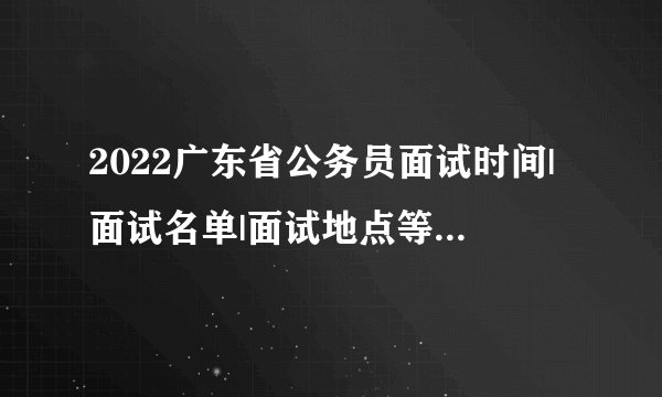 2022广东省公务员面试时间|面试名单|面试地点等公告汇总