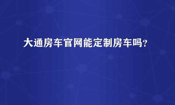 大通房车官网能定制房车吗？