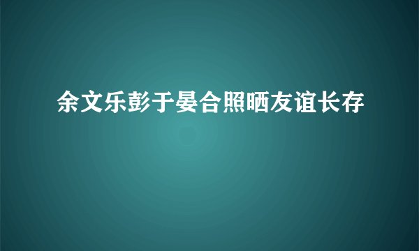 余文乐彭于晏合照晒友谊长存