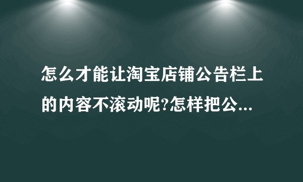 怎么才能让淘宝店铺公告栏上的内容不滚动呢?怎样把公告变大？