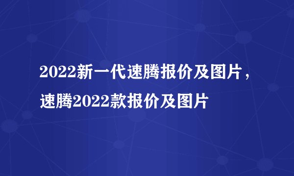 2022新一代速腾报价及图片，速腾2022款报价及图片