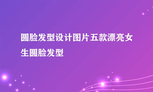 圆脸发型设计图片五款漂亮女生圆脸发型