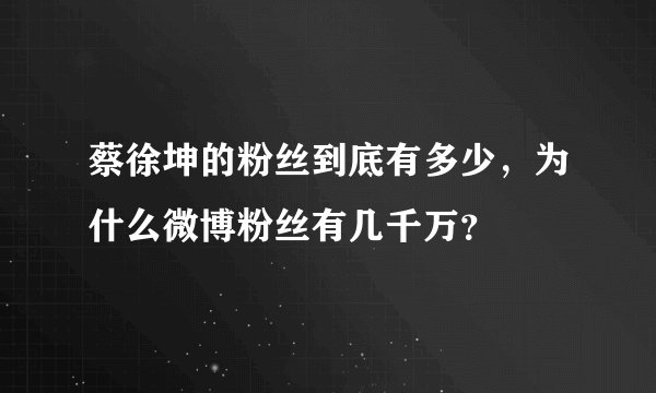 蔡徐坤的粉丝到底有多少，为什么微博粉丝有几千万？
