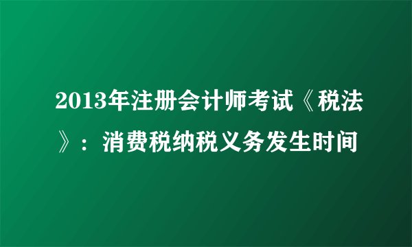 2013年注册会计师考试《税法》:消费税纳税义务发生时间