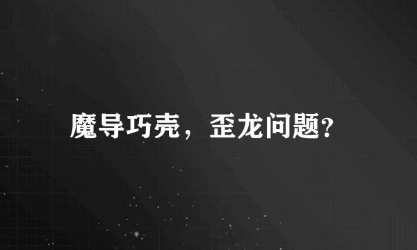 魔导巧壳，歪龙问题？