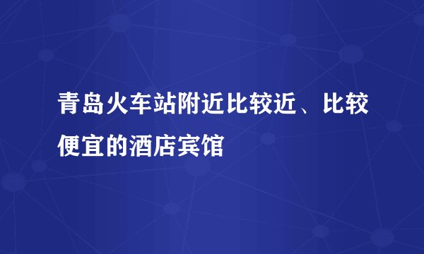 青岛火车站附近比较近、比较便宜的酒店宾馆