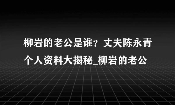 柳岩的老公是谁？丈夫陈永青个人资料大揭秘_柳岩的老公