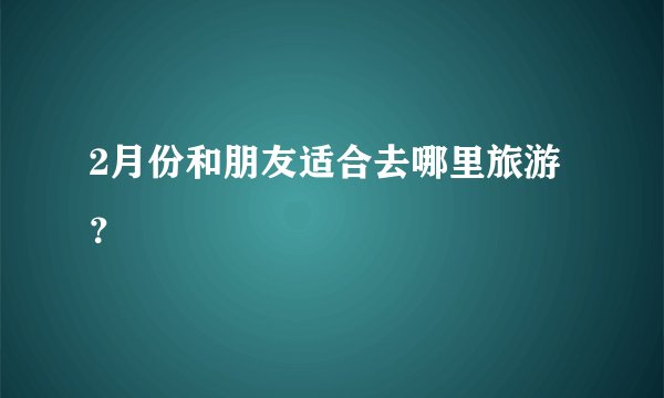 2月份和朋友适合去哪里旅游？