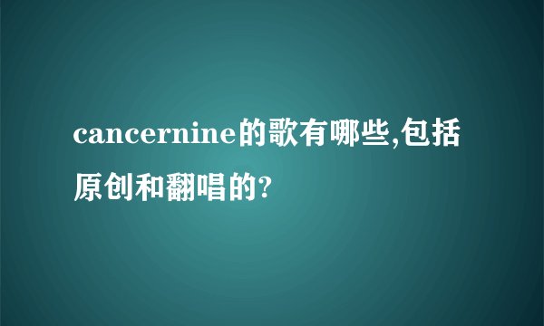 cancernine的歌有哪些,包括原创和翻唱的?