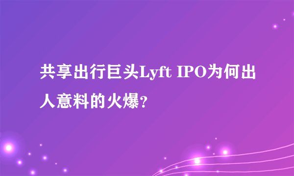 共享出行巨头Lyft IPO为何出人意料的火爆?