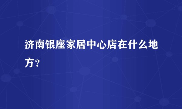 济南银座家居中心店在什么地方？