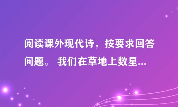 阅读课外现代诗，按要求回答问题。 我们在草地上数星星 刘益善 ① 夜色中，我们溜出村子 躺在草地上面 我们数星星 她数是一万 我数是九千 不行。再数一遍 她却说是九千 我却说是一万